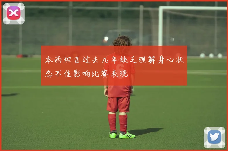 本西坦言过去几年缺乏理解身心状态不佳影响比赛表现