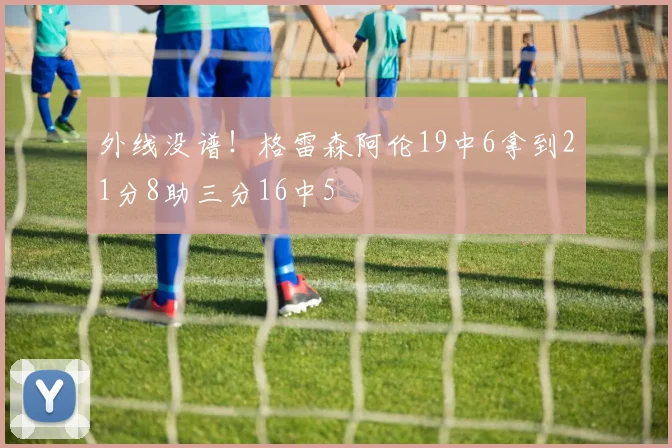 外线没谱！格雷森阿伦19中6拿到21分8助三分16中5