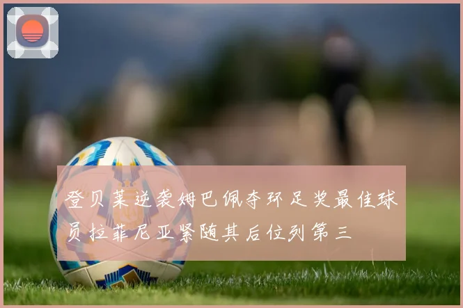 登贝莱逆袭姆巴佩夺环足奖最佳球员拉菲尼亚紧随其后位列第三