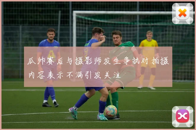 瓜帅赛后与摄影师发生争执对拍摄内容表示不满引发关注