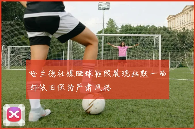 哈兰德社媒晒球鞋照展现幽默一面却依旧保持严肃风格