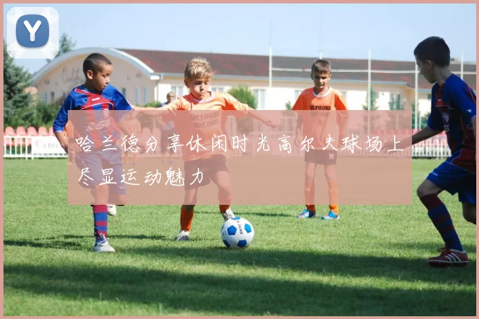 哈兰德分享休闲时光高尔夫球场上尽显运动魅力