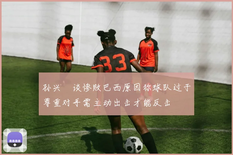 孙兴慜谈惨败巴西原因称球队过于尊重对手需主动出击才能反击