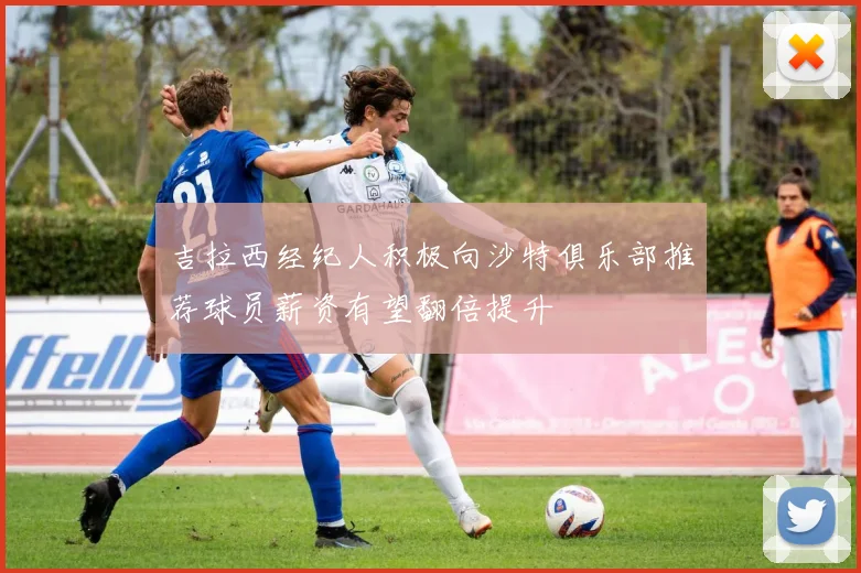 吉拉西经纪人积极向沙特俱乐部推荐球员薪资有望翻倍提升