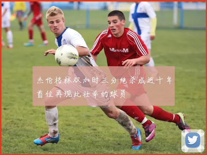 杰伦格林双加时三分绝杀成近十年首位再现此壮举的球员