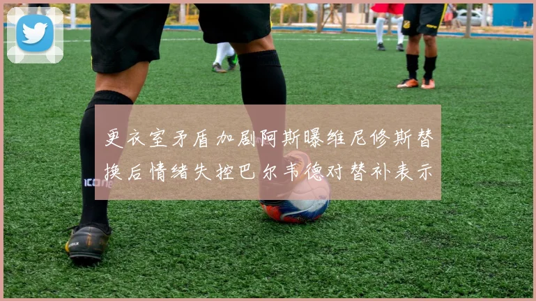 更衣室矛盾加剧阿斯曝维尼修斯替换后情绪失控巴尔韦德对替补表示不满