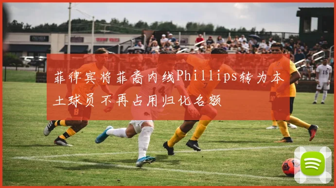 菲律宾将菲裔内线Phillips转为本土球员不再占用归化名额