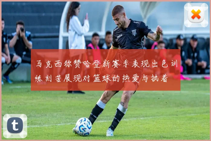 马克西称赞哈登新赛季表现出色训练刻苦展现对篮球的热爱与执着