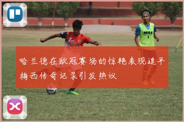 哈兰德在欧冠赛场的惊艳表现追平梅西传奇记录引发热议