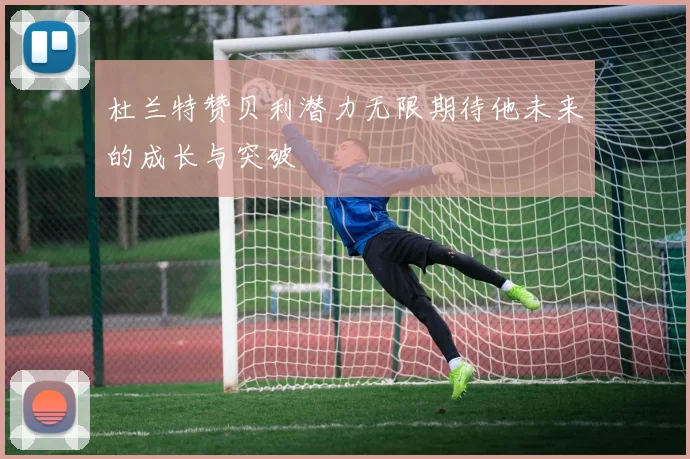 杜兰特赞贝利潜力无限期待他未来的成长与突破