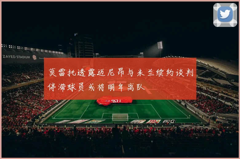 莫雷托透露迈尼昂与米兰续约谈判停滞球员或将明年离队