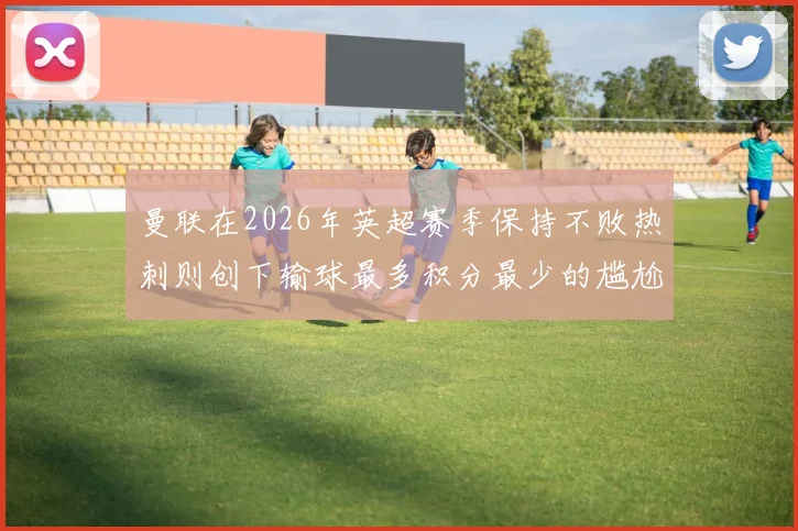 曼联在2026年英超赛季保持不败热刺则创下输球最多积分最少的尴尬纪录