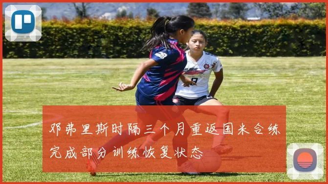 邓弗里斯时隔三个月重返国米合练完成部分训练恢复状态