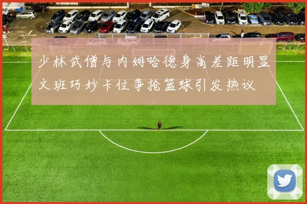 少林武僧与内姆哈德身高差距明显文班巧妙卡位争抢篮球引发热议