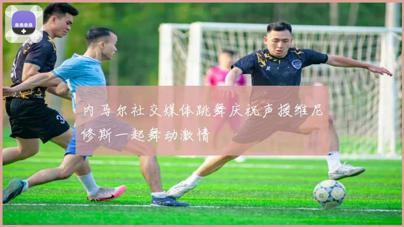 内马尔社交媒体跳舞庆祝声援维尼修斯一起舞动激情