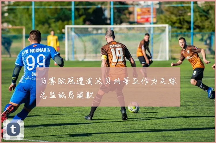 马赛欧冠遭淘汰贝纳蒂亚作为足球总监诚恳道歉
