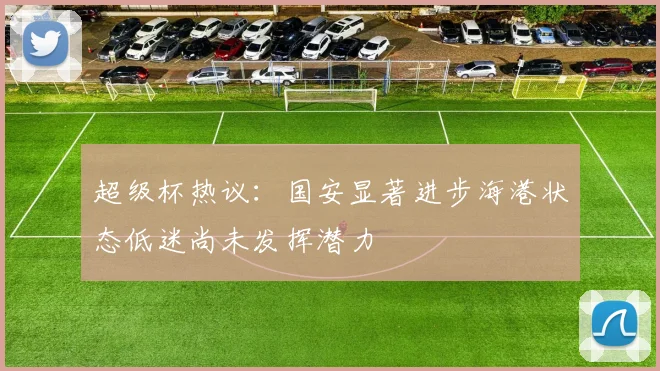 超级杯热议：国安显著进步海港状态低迷尚未发挥潜力