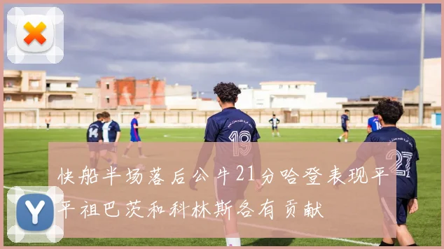 快船半场落后公牛21分哈登表现平平祖巴茨和科林斯各有贡献