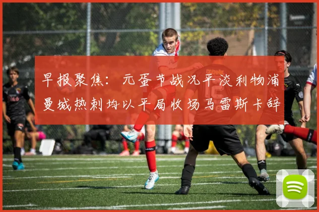早报聚焦：元蛋节战况平淡利物浦曼城热刺均以平局收场马雷斯卡辞职引发关注