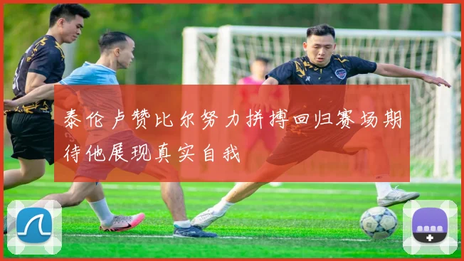 泰伦卢赞比尔努力拼搏回归赛场期待他展现真实自我