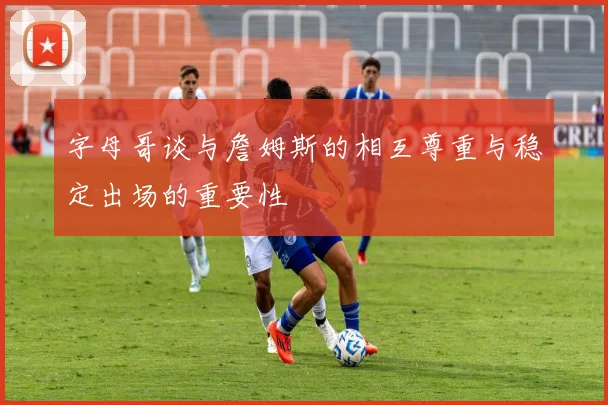 字母哥谈与詹姆斯的相互尊重与稳定出场的重要性