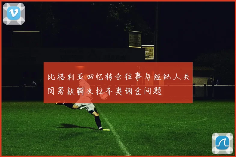 比格利亚回忆转会往事与经纪人共同筹款解决拉齐奥佣金问题