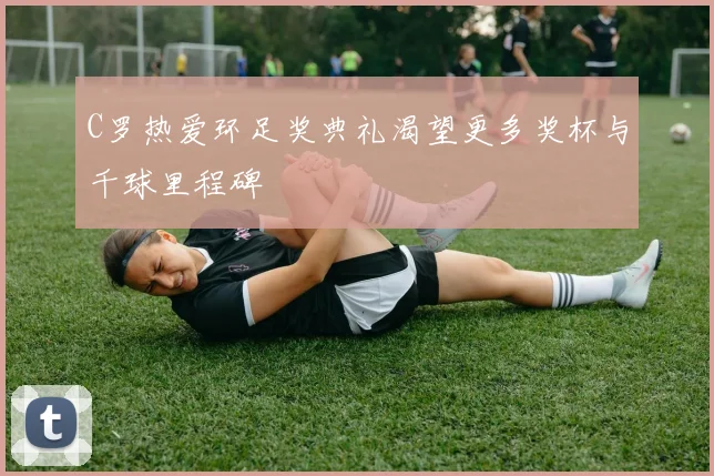 C罗热爱环足奖典礼渴望更多奖杯与千球里程碑