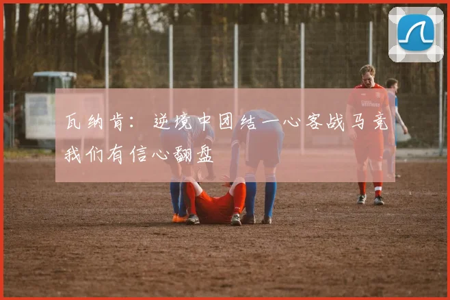 瓦纳肯：逆境中团结一心客战马竞我们有信心翻盘