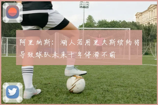 阿里纳斯：湖人若用里夫斯续约将导致球队未来十年停滞不前