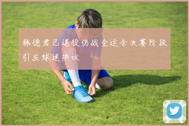 韩德君已退役仍战全运会决赛阶段引发球迷热议