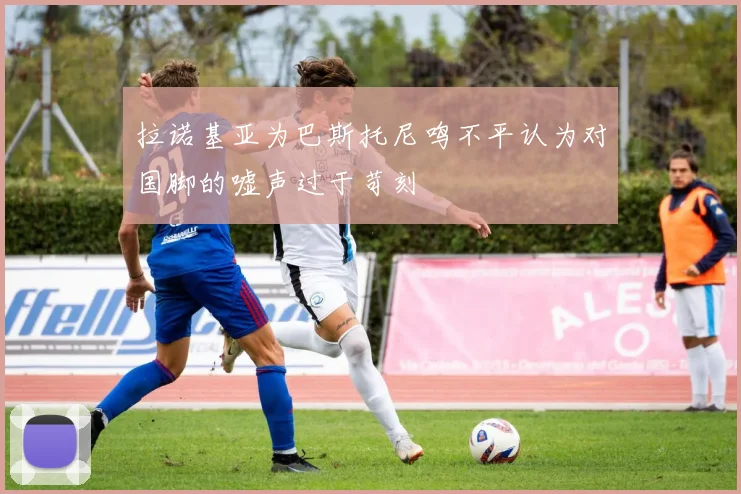 拉诺基亚为巴斯托尼鸣不平认为对国脚的嘘声过于苛刻