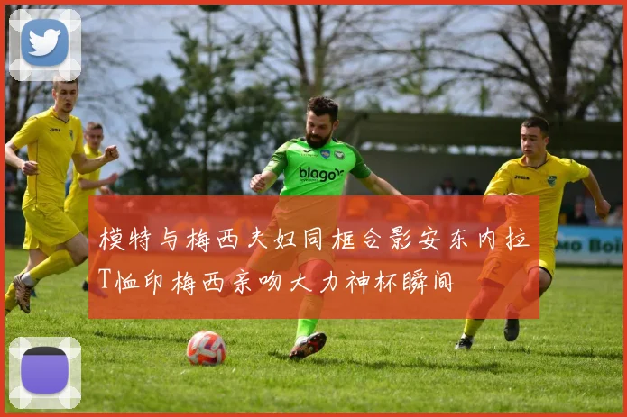 模特与梅西夫妇同框合影安东内拉T恤印梅西亲吻大力神杯瞬间