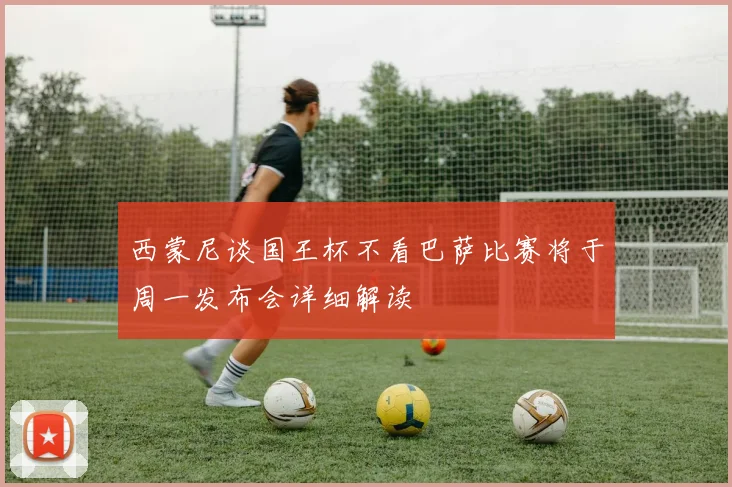 西蒙尼谈国王杯不看巴萨比赛将于周一发布会详细解读
