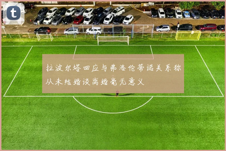 拉波尔塔回应与弗洛伦蒂诺关系称从未结婚谈离婚毫无意义